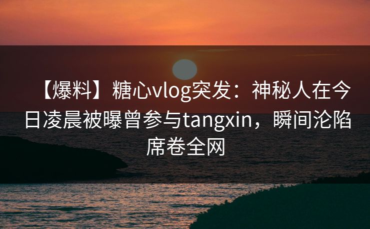 【爆料】糖心vlog突发:神秘人在今日凌晨被曝曾参与tangxin,瞬间沦陷席卷全网