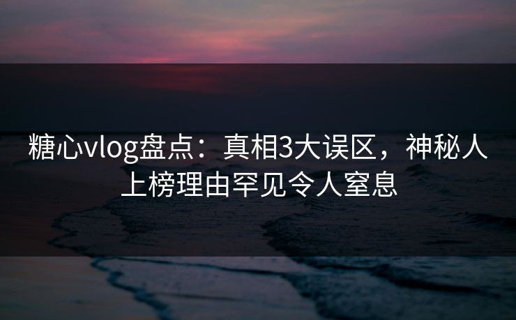 糖心vlog盘点：真相3大误区，神秘人上榜理由罕见令人窒息