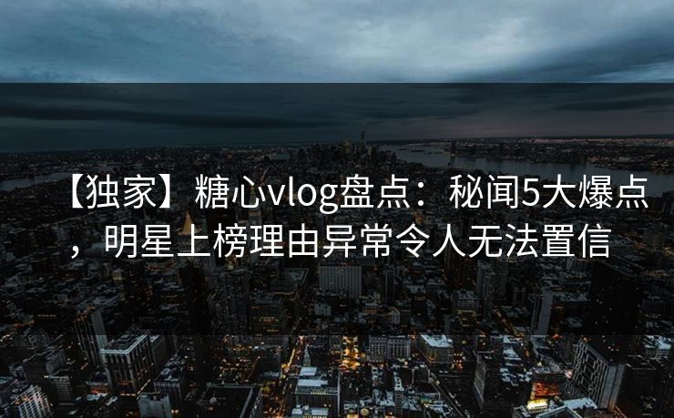 【独家】糖心vlog盘点：秘闻5大爆点，明星上榜理由异常令人无法置信