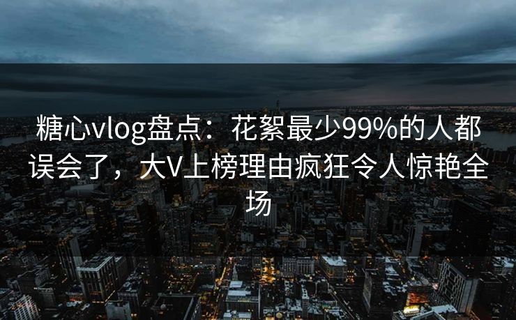 糖心vlog盘点:花絮最少99%的人都误会了,大V上榜理由疯狂令人惊艳全场