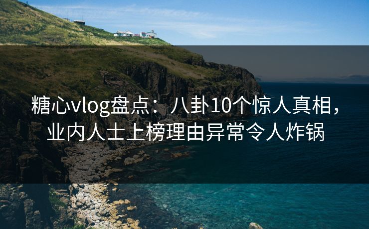 糖心vlog盘点：八卦10个惊人真相，业内人士上榜理由异常令人炸锅