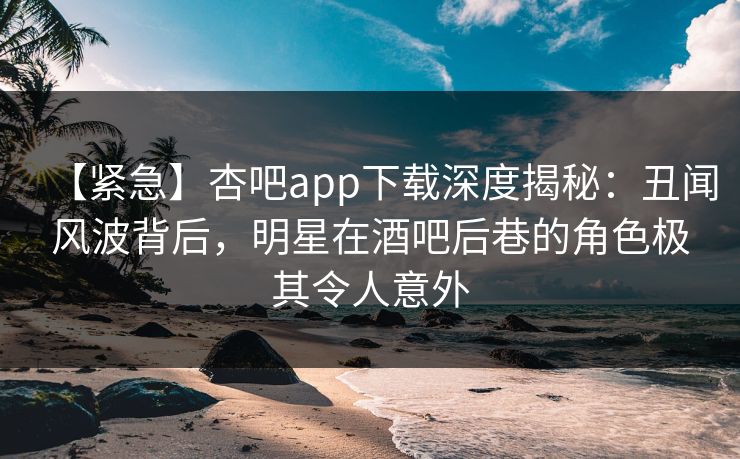 【紧急】杏吧app下载深度揭秘：丑闻风波背后，明星在酒吧后巷的角色极其令人意外