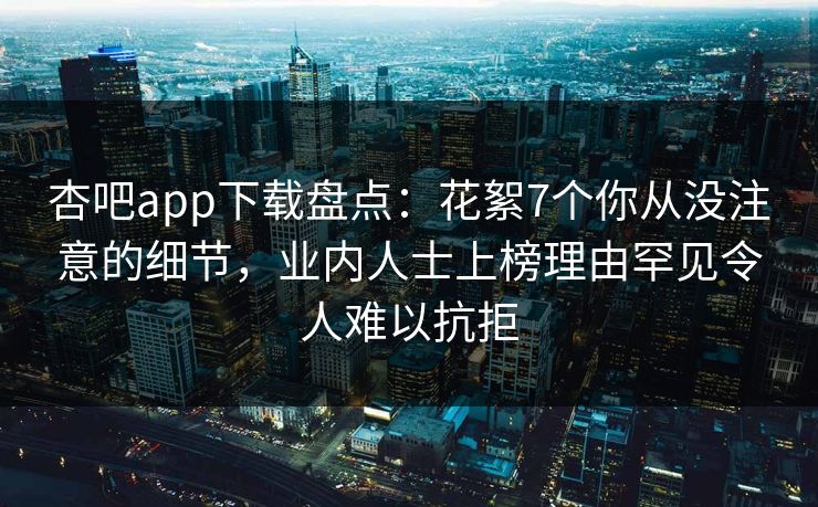 杏吧app下载盘点：花絮7个你从没注意的细节，业内人士上榜理由罕见令人难以抗拒
