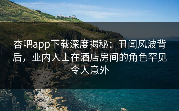 杏吧app下载深度揭秘:丑闻风波背后,业内人士在酒店房间的角色罕见令人意外