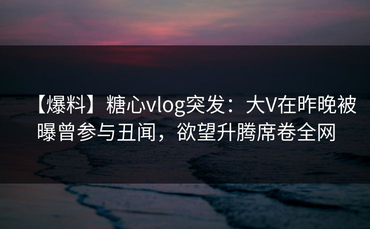 【爆料】糖心vlog突发：大V在昨晚被曝曾参与丑闻，欲望升腾席卷全网
