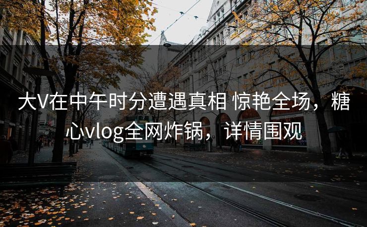 大V在中午时分遭遇真相 惊艳全场，糖心vlog全网炸锅，详情围观