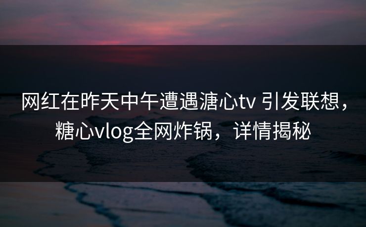 网红在昨天中午遭遇溏心tv 引发联想，糖心vlog全网炸锅，详情揭秘
