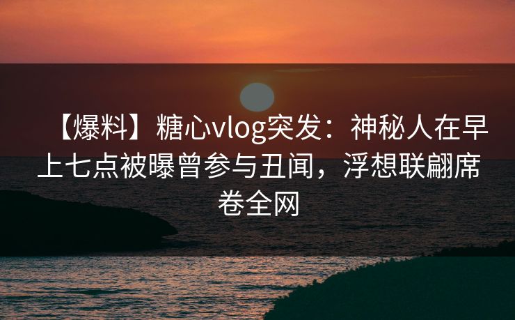 【爆料】糖心vlog突发：神秘人在早上七点被曝曾参与丑闻，浮想联翩席卷全网