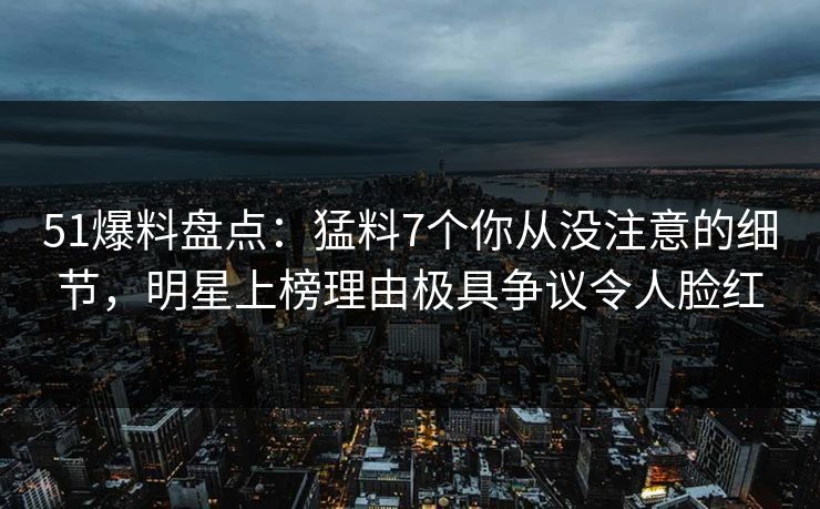 51爆料盘点：猛料7个你从没注意的细节，明星上榜理由极具争议令人脸红