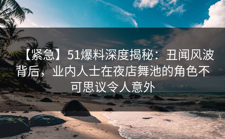 【紧急】51爆料深度揭秘：丑闻风波背后，业内人士在夜店舞池的角色不可思议令人意外