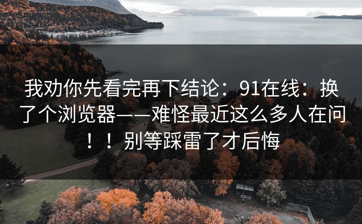 我劝你先看完再下结论：91在线：换了个浏览器——难怪最近这么多人在问！！别等踩雷了才后悔