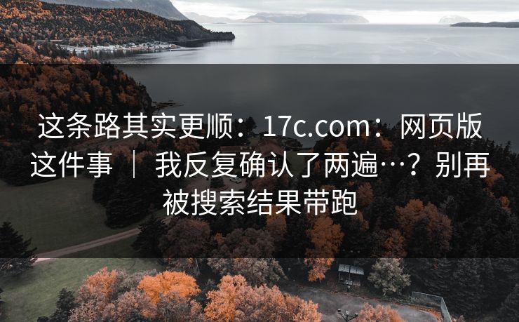 这条路其实更顺：17c.com：网页版这件事 ｜ 我反复确认了两遍…？别再被搜索结果带跑