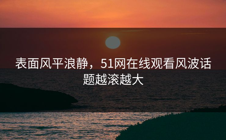表面风平浪静，51网在线观看风波话题越滚越大