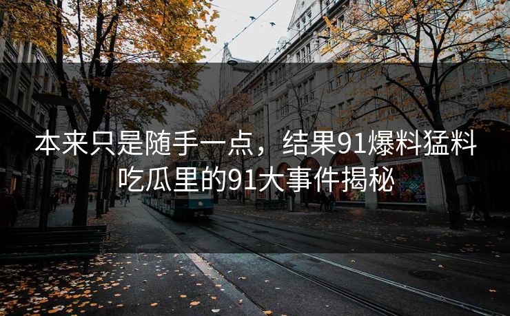 本来只是随手一点，结果91爆料猛料吃瓜里的91大事件揭秘