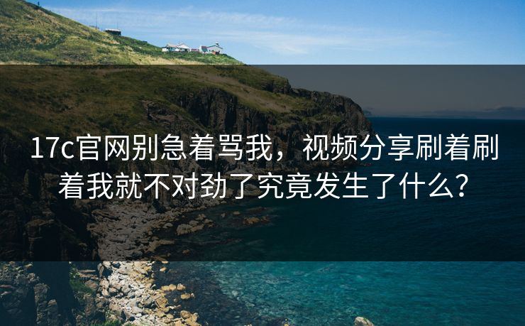 17c官网别急着骂我，视频分享刷着刷着我就不对劲了究竟发生了什么？