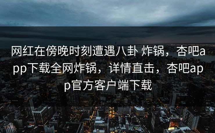 网红在傍晚时刻遭遇八卦 炸锅，杏吧app下载全网炸锅，详情直击，杏吧app官方客户端下载