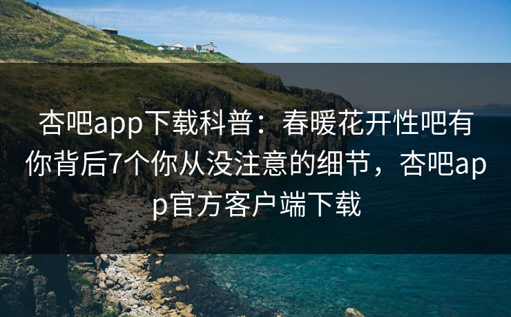 杏吧app下载科普:春暖花开性吧有你背后7个你从没注意的细节,杏吧app官方客户端下载