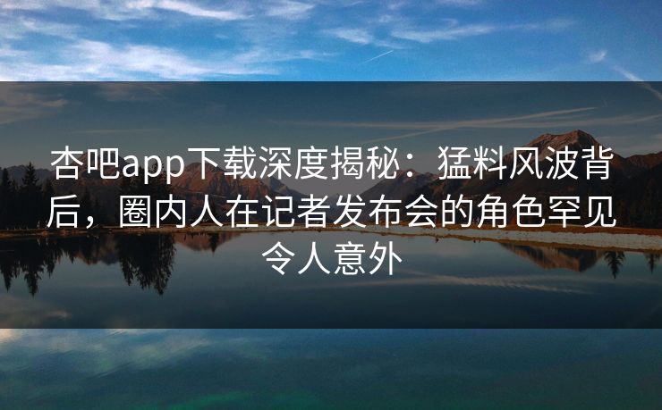 杏吧app下载深度揭秘:猛料风波背后,圈内人在记者发布会的角色罕见令人意外