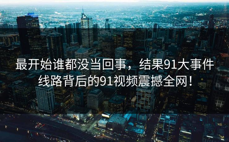 最开始谁都没当回事，结果91大事件线路背后的91视频震撼全网！