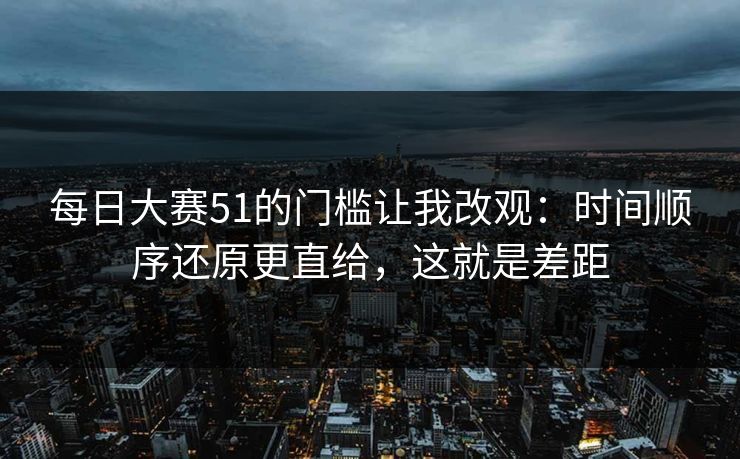 每日大赛51的门槛让我改观:时间顺序还原更直给,这就是差距