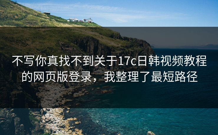 不写你真找不到关于17c日韩视频教程的网页版登录，我整理了最短路径