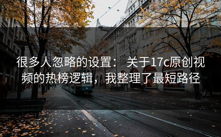 很多人忽略的设置： 关于17c原创视频的热榜逻辑，我整理了最短路径