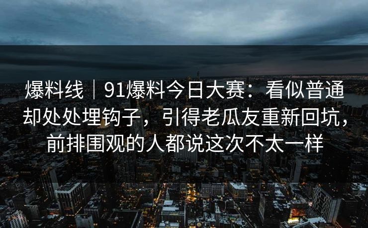 爆料线｜91爆料今日大赛：看似普通却处处埋钩子，引得老瓜友重新回坑，前排围观的人都说这次不太一样