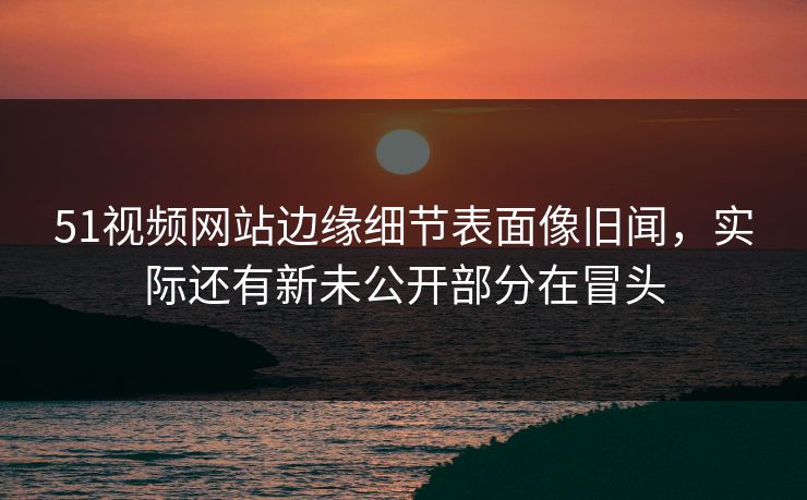 51视频网站边缘细节表面像旧闻,实际还有新未公开部分在冒头