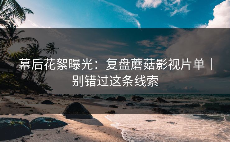 幕后花絮曝光:复盘蘑菇影视片单|别错过这条线索 幕后花絮曝光:复盘蘑菇影视片单|别错过这条线索