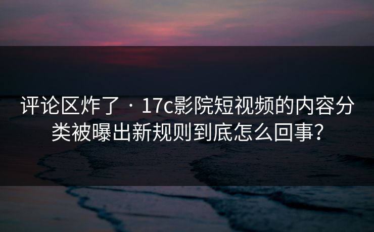 评论区炸了 · 17c影院短视频的内容分类被曝出新规则到底怎么回事？