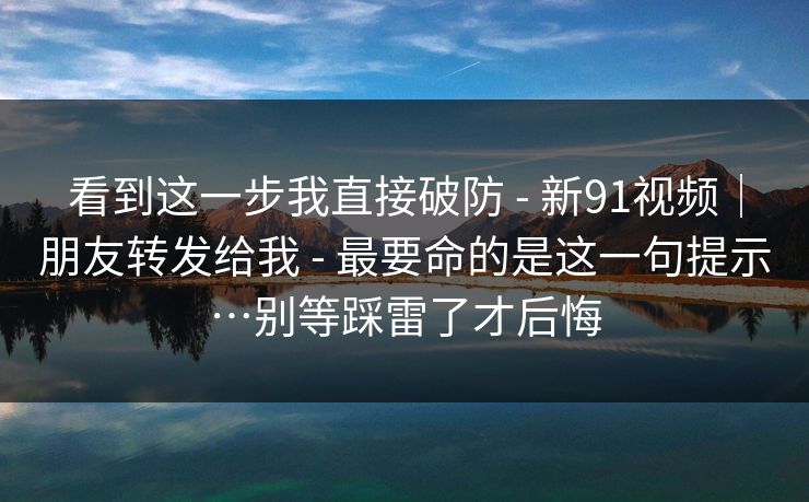 看到这一步我直接破防 - 新91视频|朋友转发给我 - 最要命的是这一句提示…别等踩雷了才后悔 看到这一步我直接破防 - 新91视频|朋友转发给我 - 最要命的是这一句提示…别等踩雷了才后悔
